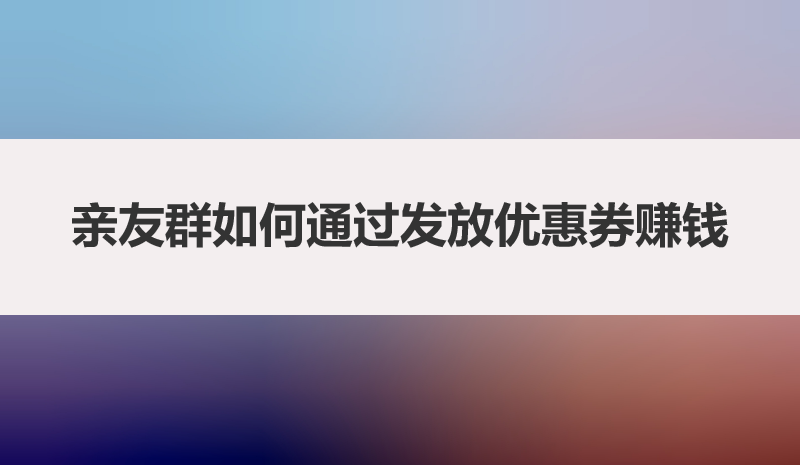 亲友群如何通过发放优惠券赚钱，一文带你讲明白
