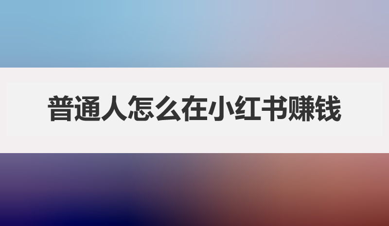 普通人怎么在小红书赚钱，小红书赚钱方式有哪些？