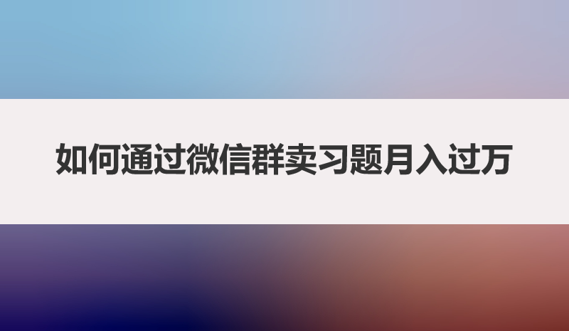 如何通过微信群卖习题月入过万，一篇文章带你揭秘全部玩法