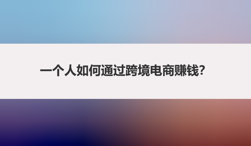 一个人如何通过跨境电商赚钱？一篇文章带你讲明白