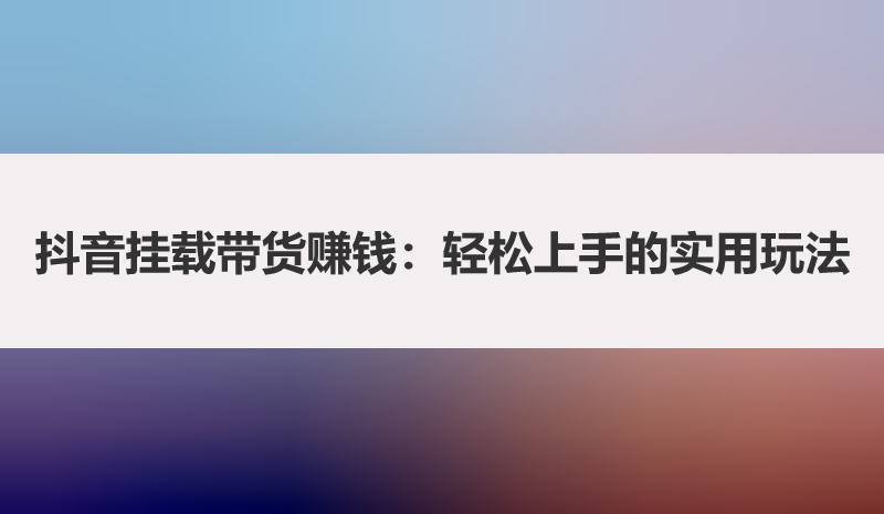 抖音挂载带货赚钱：轻松上手的实用玩法