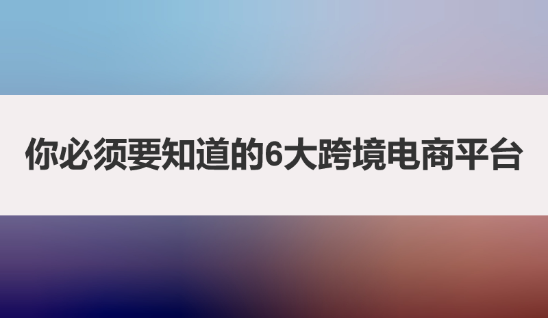 必须要知道的6大跨境电商平台，一篇文章带你讲透