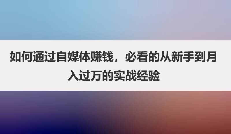 如何通过自媒体赚钱，必看的从新手到月入过万的实战经验