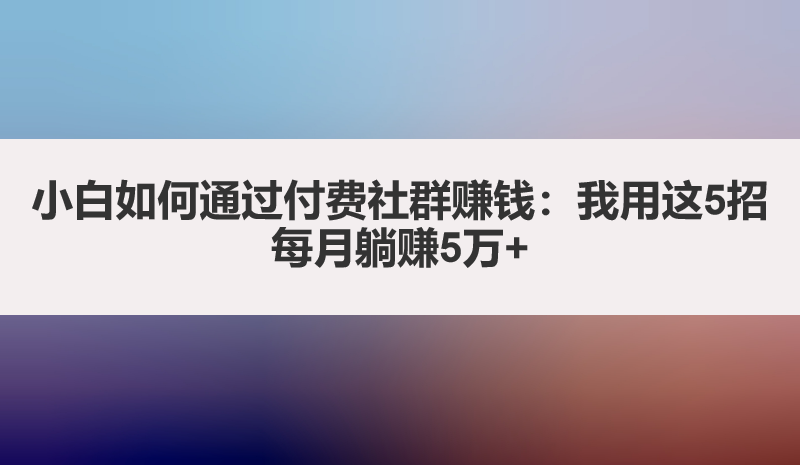 小白如何通过付费社群赚钱：我用这5招每月躺赚5万+
